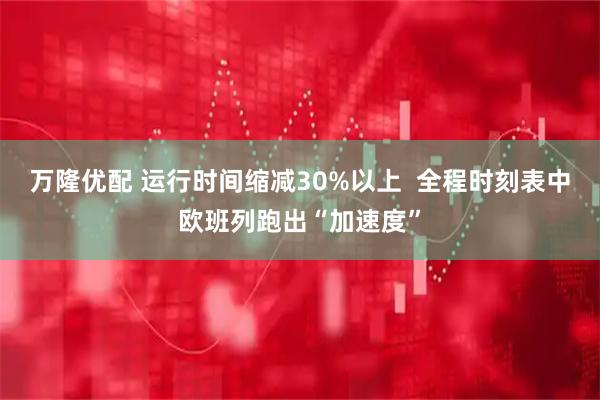 万隆优配 运行时间缩减30%以上  全程时刻表中欧班列跑出“加速度”