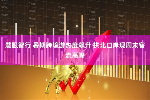 慧眼智行 暑期跨境游热度飙升 拱北口岸现周末客流高峰