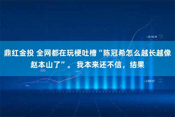 鼎红金投 全网都在玩梗吐槽“陈冠希怎么越长越像赵本山了”。 我本来还不信，结果