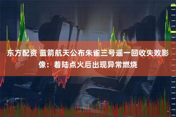 东方配资 蓝箭航天公布朱雀三号遥一回收失败影像：着陆点火后出现异常燃烧
